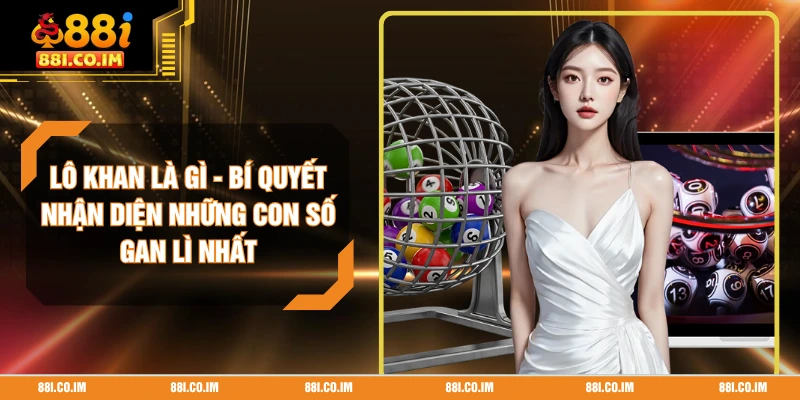 Lô Khan Là Gì - Bí Quyết Nhận Diện Những Con Số Gan Lì Nhất
